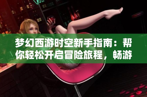 梦幻西游时空新手指南：帮你轻松开启冒险旅程，畅游梦幻世界的最佳策略分享