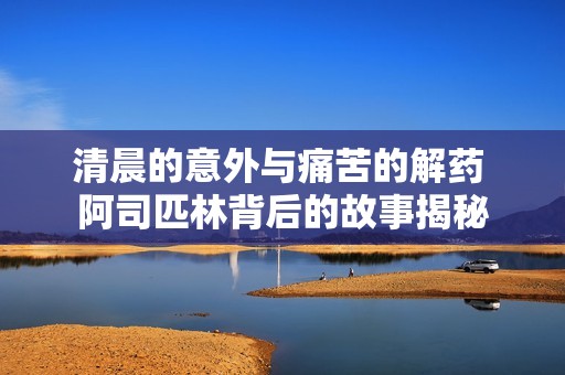 清晨的意外与痛苦的解药 阿司匹林背后的故事揭秘