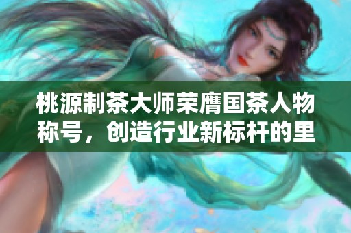 桃源制茶大师荣膺国茶人物称号，创造行业新标杆的里程碑成就