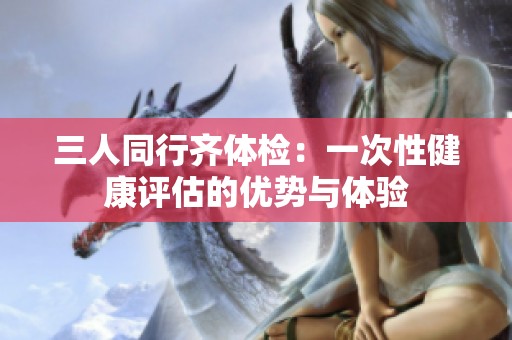 三人同行齐体检：一次性健康评估的优势与体验