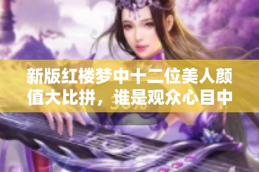 新版红楼梦中十二位美人颜值大比拼，谁是观众心目中的绝世佳人
