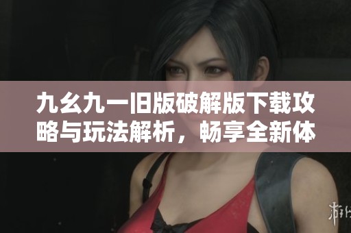九幺九一旧版破解版下载攻略与玩法解析，畅享全新体验