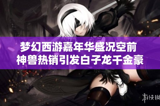 梦幻西游嘉年华盛况空前 神兽热销引发白子龙千金豪购传奇冒险之旅