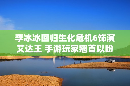 李冰冰回归生化危机6饰演艾达王 手游玩家翘首以盼期待新角色表现