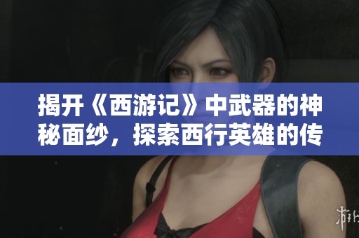 揭开《西游记》中武器的神秘面纱，探索西行英雄的传奇武器背后的故事与意义