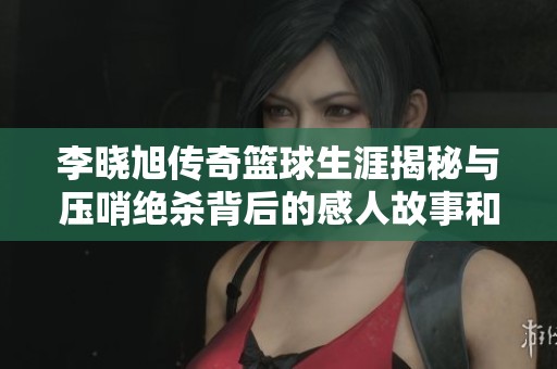 李晓旭传奇篮球生涯揭秘与压哨绝杀背后的感人故事和坚持信念