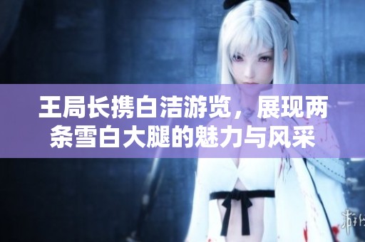 王局长携白洁游览，展现两条雪白大腿的魅力与风采