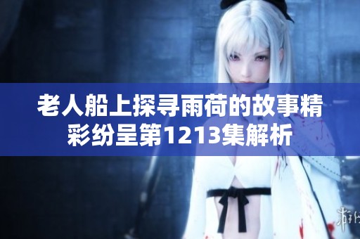 老人船上探寻雨荷的故事精彩纷呈第1213集解析