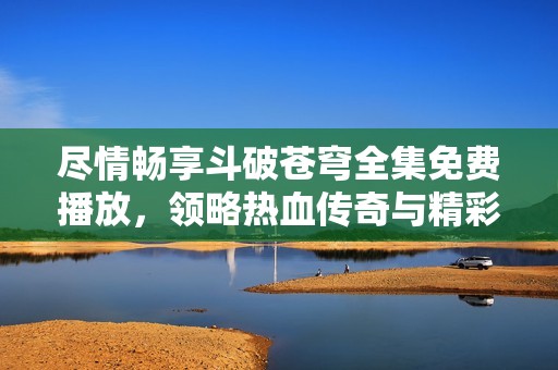 尽情畅享斗破苍穹全集免费播放，领略热血传奇与精彩冒险