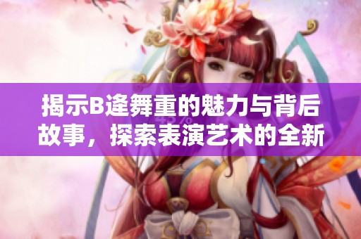 揭示B逄舞重的魅力与背后故事，探索表演艺术的全新视角
