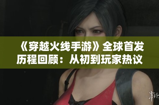 《穿越火线手游》全球首发历程回顾：从初到玩家热议的精彩转变之路