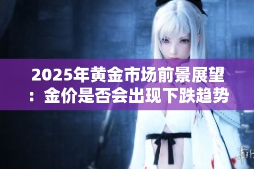 2025年黄金市场前景展望：金价是否会出现下跌趋势分析