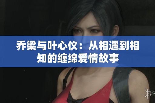 乔梁与叶心仪：从相遇到相知的缠绵爱情故事