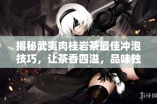 揭秘武夷肉桂岩茶最佳冲泡技巧，让茶香四溢，品味独特体验尽在其中