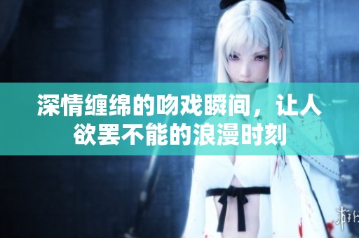 深情缠绵的吻戏瞬间，让人欲罢不能的浪漫时刻