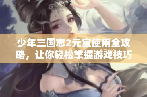 少年三国志2元宝使用全攻略，让你轻松掌握游戏技巧与玩法秘诀