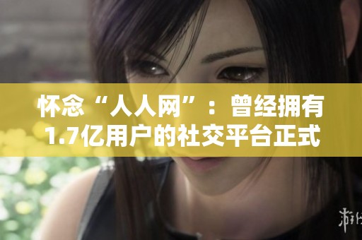 怀念“人人网”：曾经拥有1.7亿用户的社交平台正式宣告停止服务的背后故事