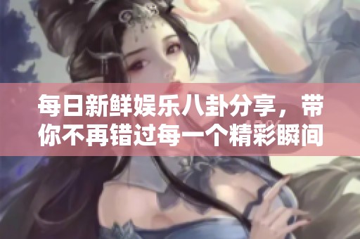 每日新鲜娱乐八卦分享，带你不再错过每一个精彩瞬间