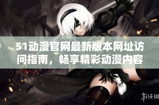 51动漫官网最新版本网址访问指南，畅享精彩动漫内容