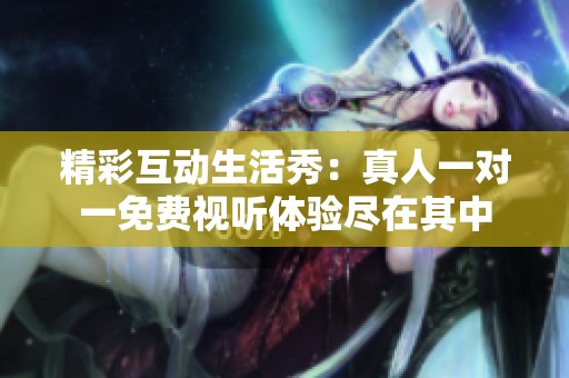 精彩互动生活秀：真人一对一免费视听体验尽在其中