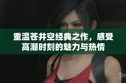 重温苍井空经典之作，感受高潮时刻的魅力与热情