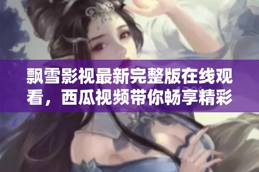 飘雪影视最新完整版在线观看，西瓜视频带你畅享精彩内容
