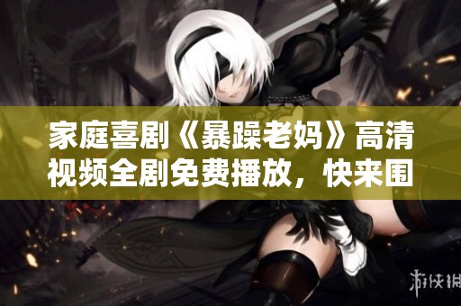 家庭喜剧《暴躁老妈》高清视频全剧免费播放，快来围观！