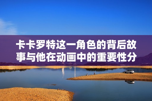 卡卡罗特这一角色的背后故事与他在动画中的重要性分析