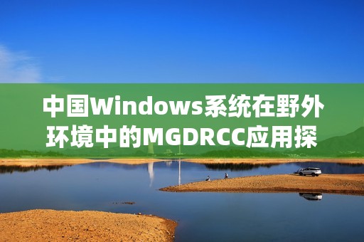 中国Windows系统在野外环境中的MGDRCC应用探索与实践