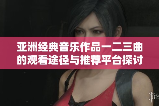 亚洲经典音乐作品一二三曲的观看途径与推荐平台探讨