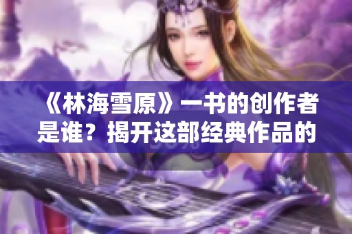 《林海雪原》一书的创作者是谁？揭开这部经典作品的作者身份