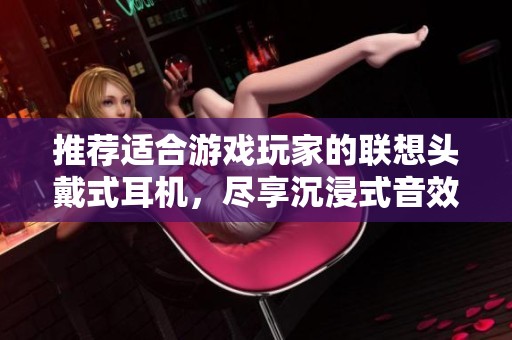 推荐适合游戏玩家的联想头戴式耳机，尽享沉浸式音效体验与舒适佩戴感