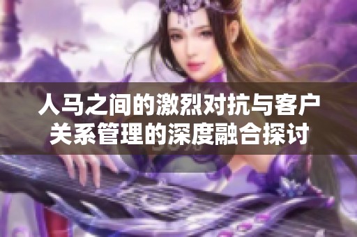 人马之间的激烈对抗与客户关系管理的深度融合探讨