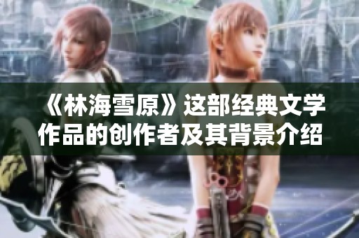 《林海雪原》这部经典文学作品的创作者及其背景介绍