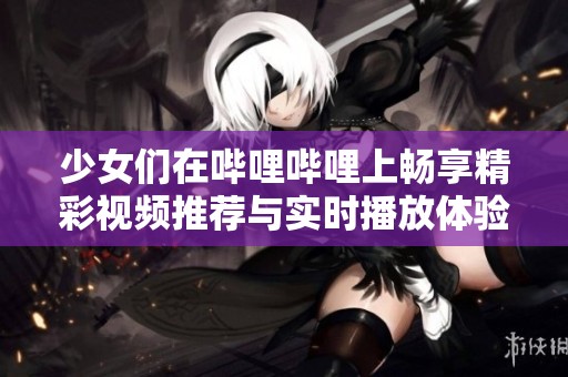 少女们在哔哩哔哩上畅享精彩视频推荐与实时播放体验