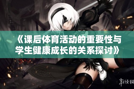 《课后体育活动的重要性与学生健康成长的关系探讨》