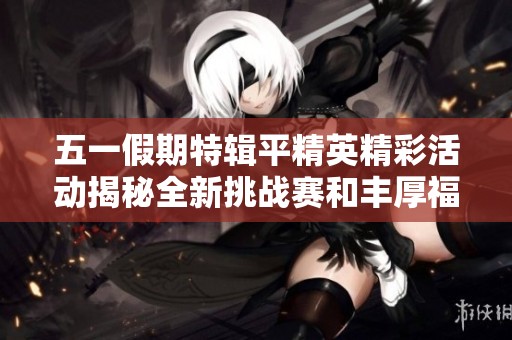 五一假期特辑平精英精彩活动揭秘全新挑战赛和丰厚福利等你参与闯关！