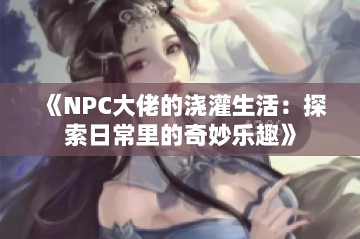 《NPC大佬的浇灌生活：探索日常里的奇妙乐趣》