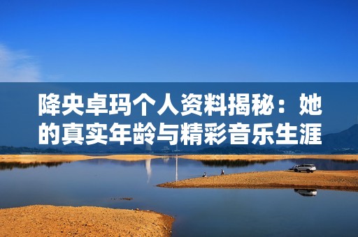 降央卓玛个人资料揭秘：她的真实年龄与精彩音乐生涯分享