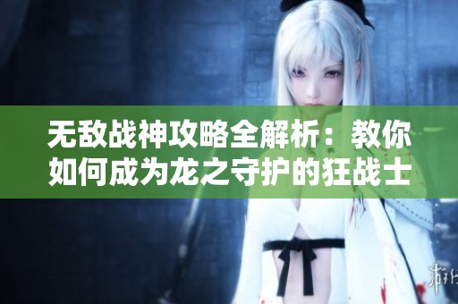 无敌战神攻略全解析：教你如何成为龙之守护的狂战士挑战尖峰对决