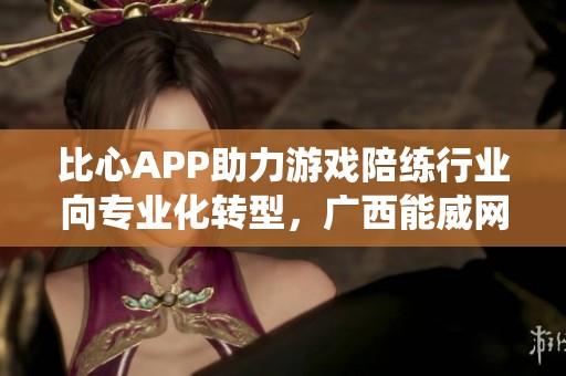 比心APP助力游戏陪练行业向专业化转型，广西能威网络科技有限公司颠覆传统模式