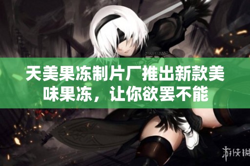 天美果冻制片厂推出新款美味果冻，让你欲罢不能
