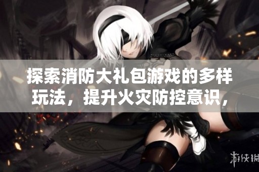 探索消防大礼包游戏的多样玩法，提升火灾防控意识，畅享乐趣与学习的结合