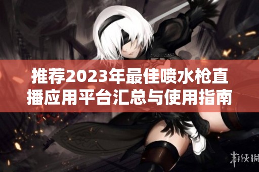 推荐2023年最佳喷水枪直播应用平台汇总与使用指南