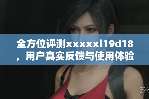 全方位评测xxxxxl19d18，用户真实反馈与使用体验分析