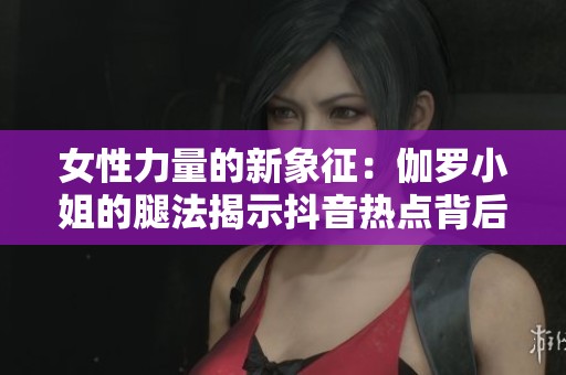 女性力量的新象征：伽罗小姐的腿法揭示抖音热点背后的奥秘