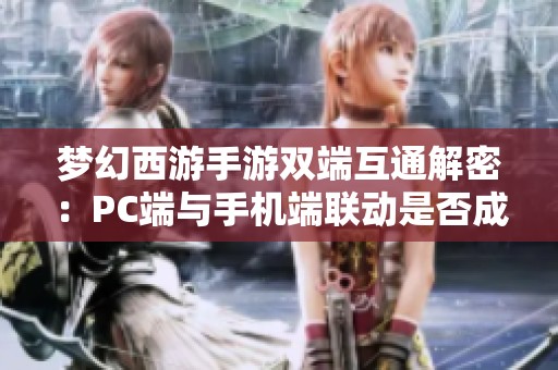 梦幻西游手游双端互通解密：PC端与手机端联动是否成真仍待探讨