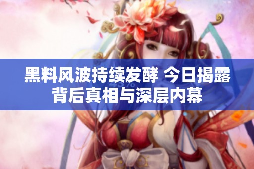 黑料风波持续发酵 今日揭露背后真相与深层内幕