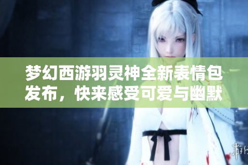 梦幻西游羽灵神全新表情包发布，快来感受可爱与幽默的双重魅力吧