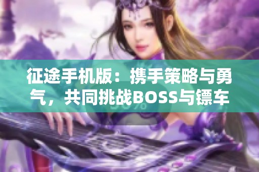 征途手机版：携手策略与勇气，共同挑战BOSS与镖车抢夺的冒险之旅